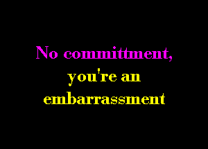 No committment,

you're an

embarrassment