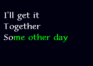 I'll get it
Together

Some other day
