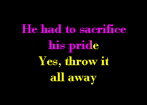 He had to sacrifice
his pride

Y es, throw it
all away