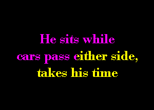 He sits While

cars pass either Side,
takes his time