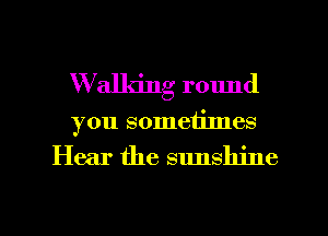 W'alldng round
you sometimes

Hear the sunshine

g