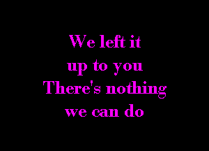 W e left it

up to you

There's nothing

we can do