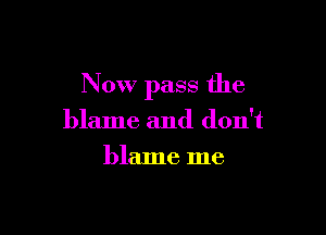 Now pass the

blame and don't
blame me