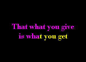 That what you give

is what you get