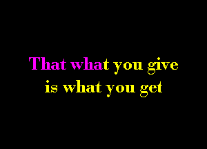 That what you give

is what you get