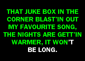 THAT JUKE BOX IN THE
CORNER BLASTIN OUT
MY FAVOURITE SONG,
THE NIGHTS ARE GETIIN
WARMER, IT WONT
BE LONG.