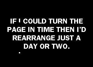 IF I COULD TURN THE
PAGE IN TIME THEN PD
REARRANGE JUST A
DAY OR TWO.