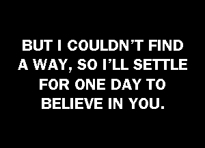 BUT I COULDNT FIND
A WAY, SO VLL SETTLE
FOR ONE DAY TO
BELIEVE IN YOU.