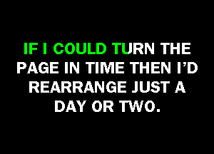 IF I COULD TURN THE
PAGE IN TIME THEN PD
REARRANGE JUST A
DAY OR TWO.