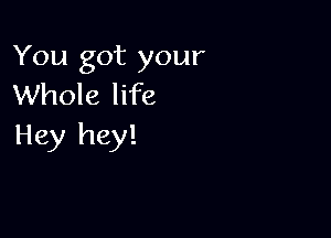 You got your
Whole life

Hey hey!