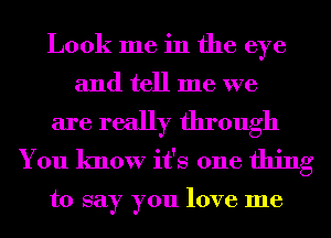 Look me in the eye

and tell me we

are really through
You know it's one thing

to say you love me