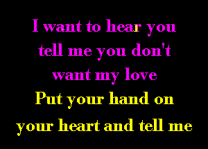 I want to hear you
tell me you don't
want my love

Put your hand on

your heart and tell me