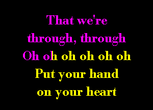 That we're
through, through
Oh oh oh oh oh oh
Put your hand

on your heart I