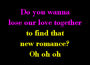 Do you wanna
lose our love together
to 13nd that

new romance?

Oh oh oh