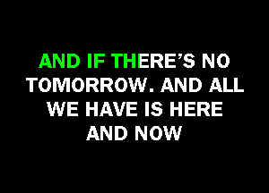 AND IF THERES N0
TOMORROW. AND ALL
WE HAVE IS HERE
AND NOW