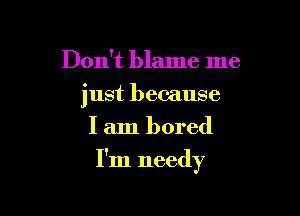 Don't blame me
just because
I am bored

I'm needy