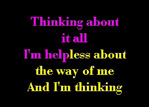 Thinking about
it all
I'm helpless about

the way of me

And I'm thinking I