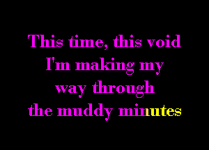 This time, this void
I'm making my
way through

the muddy minutes