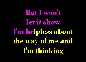 But I won't
let it show
I'm helpless about

the way of me and

I'm thinking