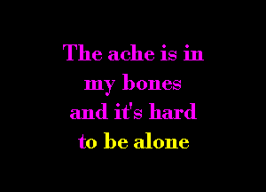 The ache is in

my bones

and it's hard
to be alone