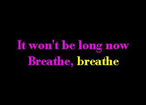 It won't be long now

Breathe, breathe