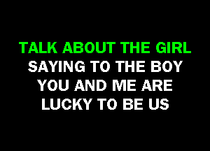 TALK ABOUT THE GIRL
SAYING TO THE BOY
YOU AND ME ARE
LUCKY TO BE US