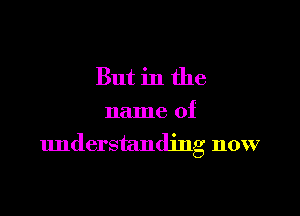 But in the

name of
understanding now