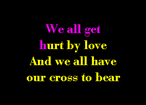 We all get
hurt by love

And we all have

our cross to bear