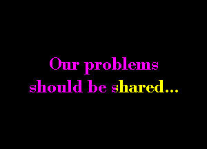 Our problems

should be shared...