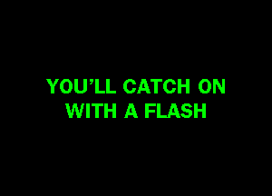 YOU,LL CATCH ON

WITH A FLASH