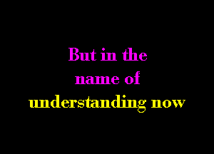 But in the

name of
understanding now