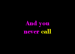 And you
never call