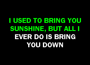 I USED TO BRING YOU
SUNSHINE, BUT ALL I
EVER D0 IS BRING
YOU DOWN