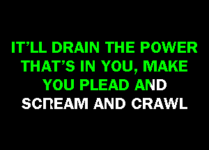 ITlL DRAIN THE POWER
THATS IN YOU, MAKE
YOU PLEAD AND
SCREAM AND CRAWL