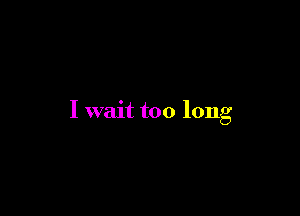 I wait too long
