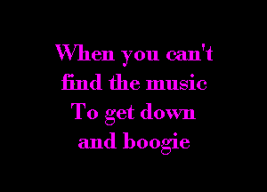 When you can't
find the music
To get down

and boogie