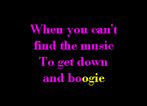 When you can't
find the music
To get down

and boogie