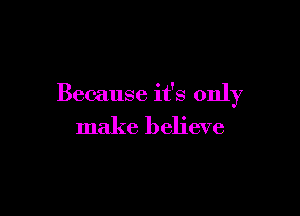 Because it's only

make believe