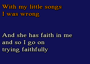 TWith my little songs
I was wrong

And She has faith in me
and so I go on
trying faithfully