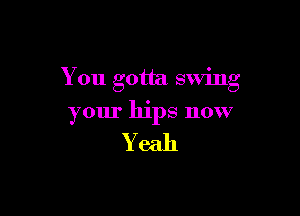 You gotta swmg

your hips now

Yeah