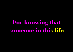 For knowing that
someone in this life