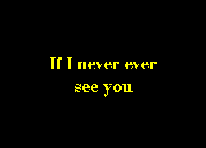 If I never ever

see you
