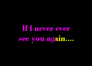 If I never ever

see you again...