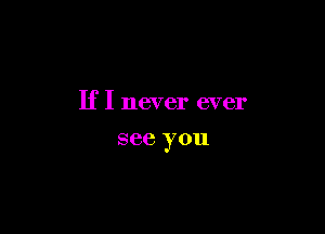 If I never ever

see you