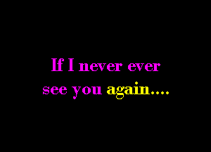 If I never ever

see you again...
