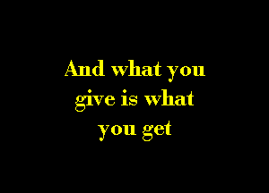 And What you

give is what
you get