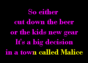So either

cut down the beer
or the kids new gear
It's a big decision

in a town called Malice