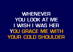 WHENEVER
YOU LOOK AT ME
I WISH I WAS HER
YOU GRACE ME WITH
YOUR COLD SHOULDER
