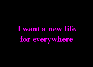I want a new life

for everywhere