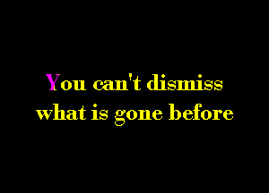 You can't dismiss

What is gone before